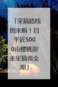 采摘路线图来啦！昌平近5000亩樱桃迎来采摘黄金期