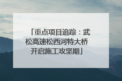 重点项目追踪：武松高速松西河特大桥开启施工攻坚期