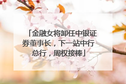 金融女将卸任中银证券董事长，下一站中行总行，周权接棒