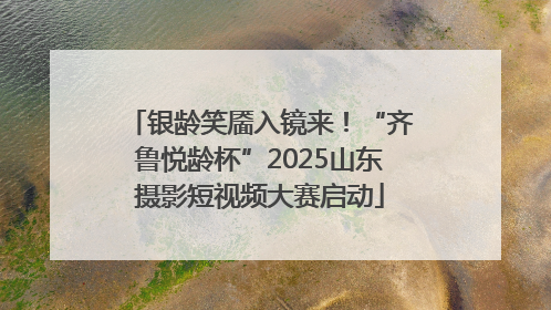 银龄笑靥入镜来！“齐鲁悦龄杯”2025山东摄影短视频大赛启动