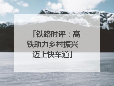铁路时评：高铁助力乡村振兴迈上快车道