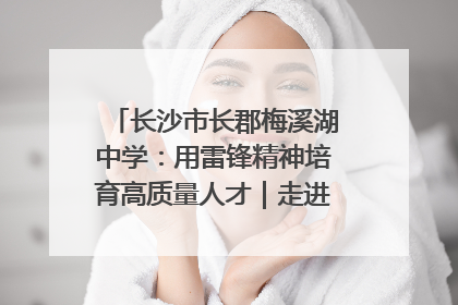 长沙市长郡梅溪湖中学：用雷锋精神培育高质量人才｜走进新时代“雷锋传人 长沙榜样”