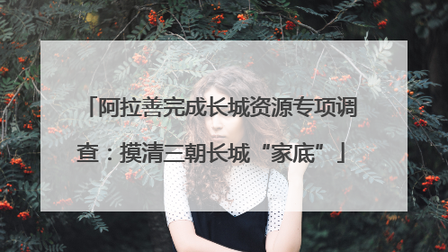 阿拉善完成长城资源专项调查：摸清三朝长城“家底”