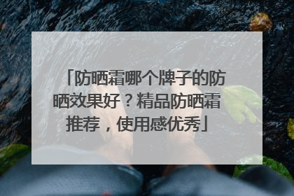 防晒霜哪个牌子的防晒效果好？精品防晒霜推荐，使用感优秀