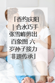 香约庆阳｜合水巧手张雪峰剪出百象图 六岁孙子接力非遗传承