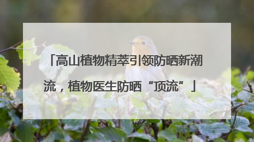 高山植物精萃引领防晒新潮流，植物医生防晒“顶流”
