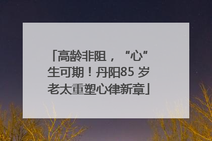 高龄非阻，“心” 生可期！丹阳85 岁老太重塑心律新章