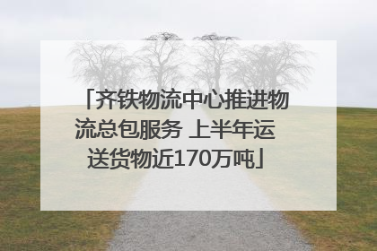 齐铁物流中心推进物流总包服务 上半年运送货物近170万吨