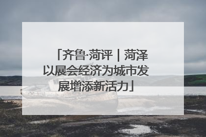 齐鲁·菏评｜菏泽以展会经济为城市发展增添新活力