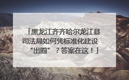 黑龙江齐齐哈尔龙江县司法局如何凭标准化建设“出圈”？答案在这！