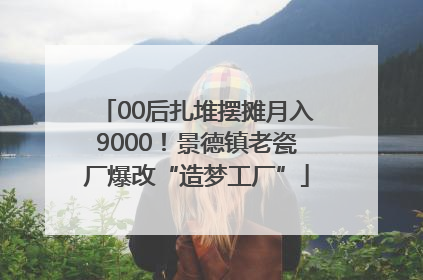 00后扎堆摆摊月入9000！景德镇老瓷厂爆改“造梦工厂”