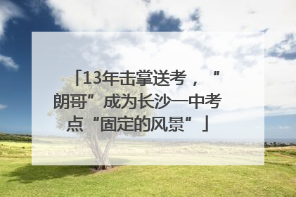 13年击掌送考，“朗哥”成为长沙一中考点“固定的风景”