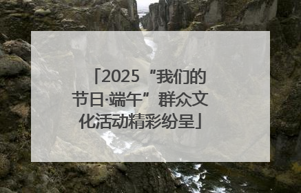 2025“我们的节日·端午”群众文化活动精彩纷呈
