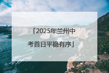 2025年兰州中考首日平稳有序