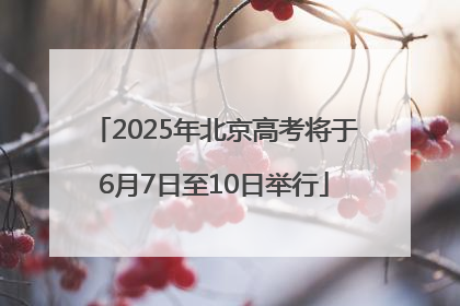 2025年北京高考将于6月7日至10日举行