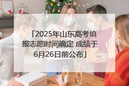 2025年山东高考填报志愿时间确定 成绩于6月26日前公布