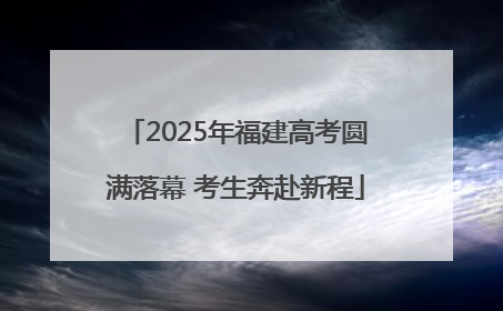 2025年福建高考圆满落幕 考生奔赴新程