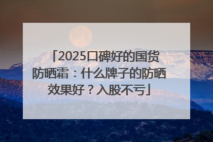 2025口碑好的国货防晒霜：什么牌子的防晒效果好？入股不亏
