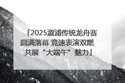2025溆浦传统龙舟赛圆满落幕 竞速表演双燃 共展“大端午”魅力