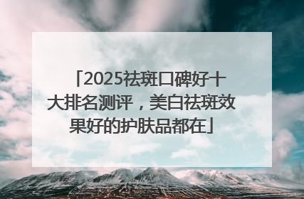 2025祛斑口碑好十大排名测评，美白祛斑效果好的护肤品都在