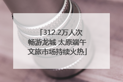 312.2万人次畅游龙城 太原端午文旅市场持续火热