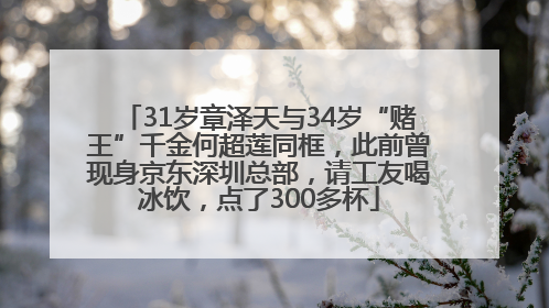 31岁章泽天与34岁“赌王”千金何超莲同框，此前曾现身京东深圳总部，请工友喝冰饮，点了300多杯