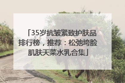 35岁抗皱紧致护肤品排行榜，推荐：松弛垮脸肌肤天菜水乳合集