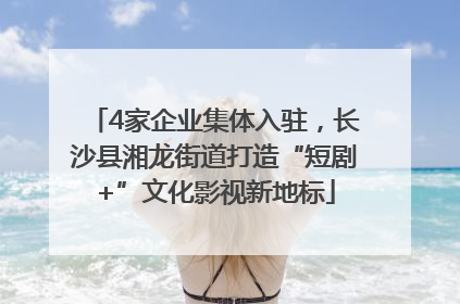 4家企业集体入驻，长沙县湘龙街道打造“短剧+”文化影视新地标