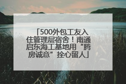 500外包工友入住管理层宿舍！南通启东海工基地用“腾房诚意”拴心留人