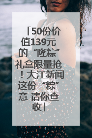 50份价值139元的“隆粽”礼盒限量抢！大江新闻这份“粽”意 请你查收