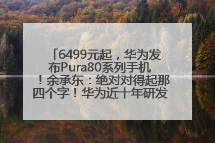 6499元起，华为发布Pura80系列手机！余承东：绝对对得起那四个字！华为近十年研发投入12490亿元